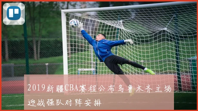 2019新疆CBA赛程公布乌鲁木齐主场迎战强队对阵安排