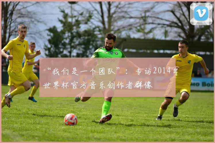 “我们是一个团队”：专访2014年世界杯官方音乐创作者群像