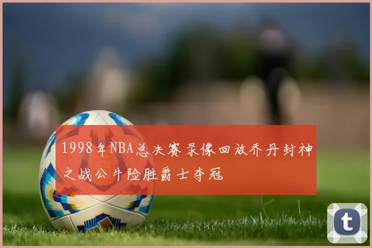 1998年NBA总决赛录像回放乔丹封神之战公牛险胜爵士夺冠