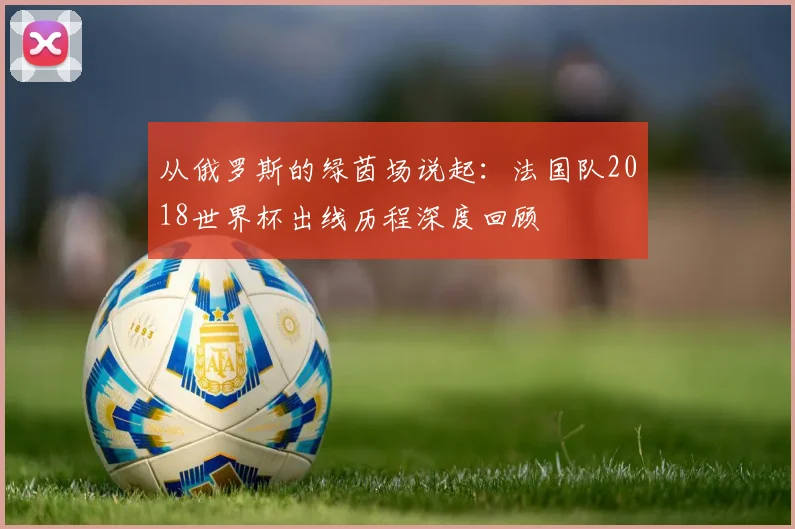 从俄罗斯的绿茵场说起：法国队2018世界杯出线历程深度回顾