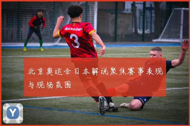 北京奥运会日本解说聚焦赛事表现与现场氛围